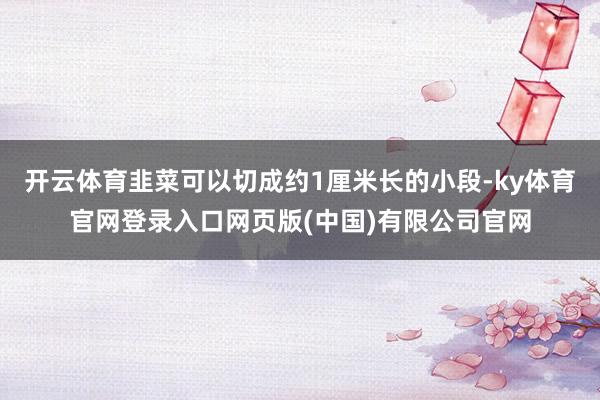 开云体育韭菜可以切成约1厘米长的小段-ky体育官网登录入口网页版(中国)有限公司官网