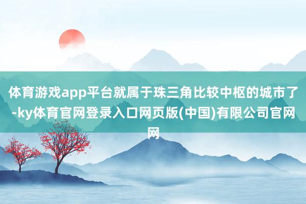 体育游戏app平台就属于珠三角比较中枢的城市了-ky体育官网登录入口网页版(中国)有限公司官网