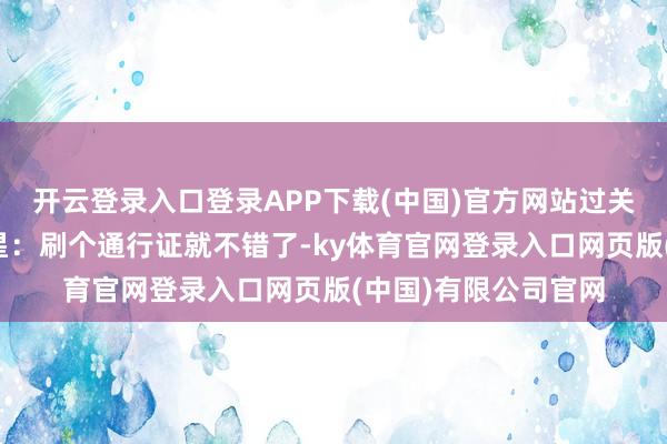 开云登录入口登录APP下载(中国)官方网站过关手续清贫吗？梁家星：刷个通行证就不错了-ky体育官网登录入口网页版(中国)有限公司官网