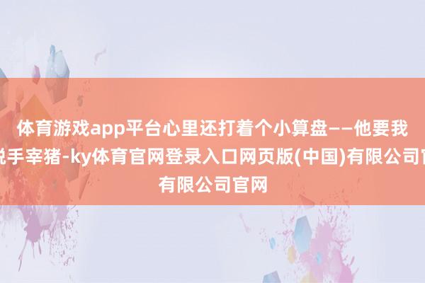 体育游戏app平台心里还打着个小算盘——他要我方脱手宰猪-ky体育官网登录入口网页版(中国)有限公司官网