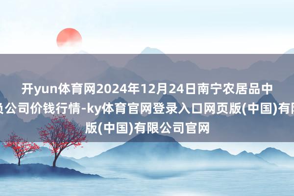 开yun体育网2024年12月24日南宁农居品中心有限背负公司价钱行情-ky体育官网登录入口网页版(中国)有限公司官网