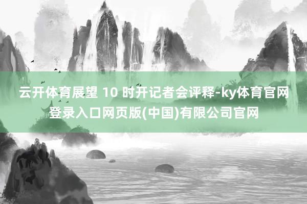 云开体育展望 10 时开记者会评释-ky体育官网登录入口网页版(中国)有限公司官网