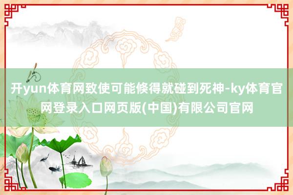开yun体育网致使可能倏得就碰到死神-ky体育官网登录入口网页版(中国)有限公司官网