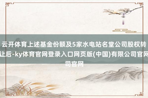 云开体育上述基金份额及5家水电站名堂公司股权转让后-ky体育官网登录入口网页版(中国)有限公司官网
