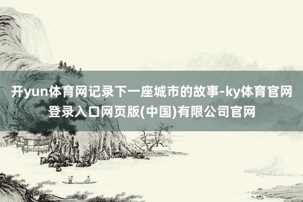 开yun体育网记录下一座城市的故事-ky体育官网登录入口网页版(中国)有限公司官网
