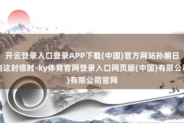 开云登录入口登录APP下载(中国)官方网站孙朝日在收到这封信时-ky体育官网登录入口网页版(中国)有限公司官网