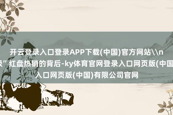 开云登录入口登录APP下载(中国)官方网站\n每一个“情状级”红盘热销的背后-ky体育官网登录入口网页版(中国)有限公司官网