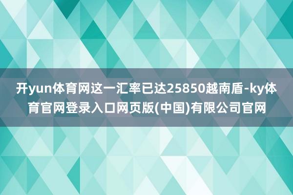 开yun体育网这一汇率已达25850越南盾-ky体育官网登录入口网页版(中国)有限公司官网
