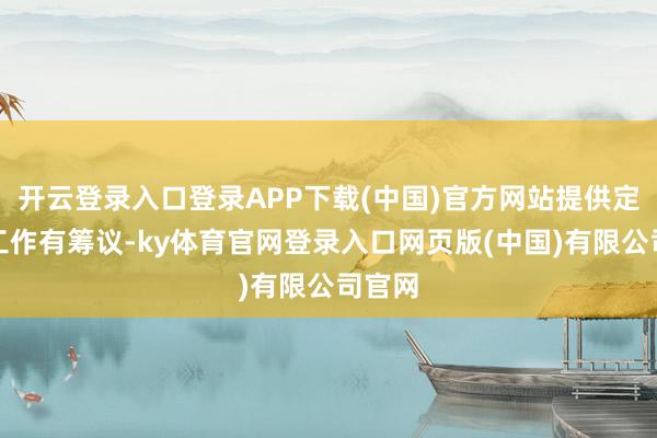 开云登录入口登录APP下载(中国)官方网站提供定制化工作有筹议-ky体育官网登录入口网页版(中国)有限公司官网