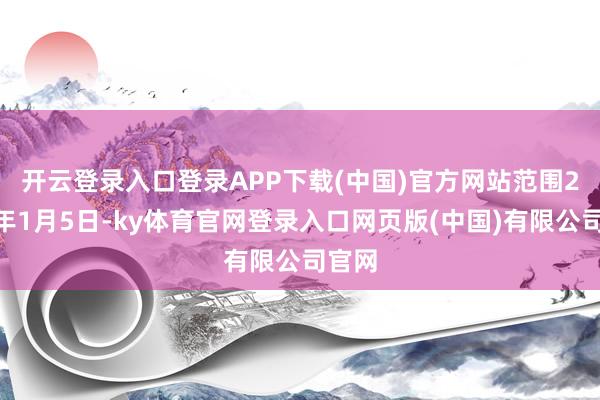 开云登录入口登录APP下载(中国)官方网站　　范围2025年1月5日-ky体育官网登录入口网页版(中国)有限公司官网