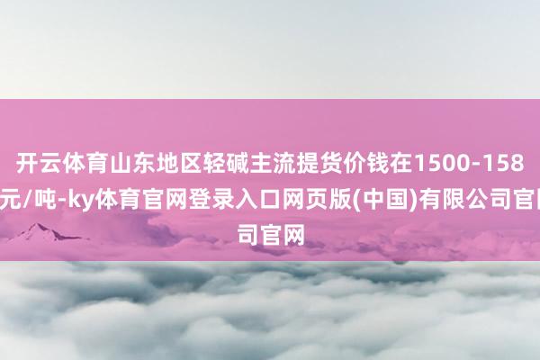 开云体育山东地区轻碱主流提货价钱在1500-1580元/吨-ky体育官网登录入口网页版(中国)有限公司官网
