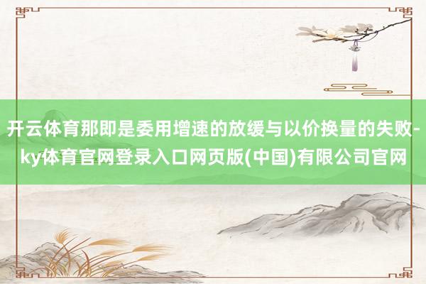 开云体育那即是委用增速的放缓与以价换量的失败-ky体育官网登录入口网页版(中国)有限公司官网