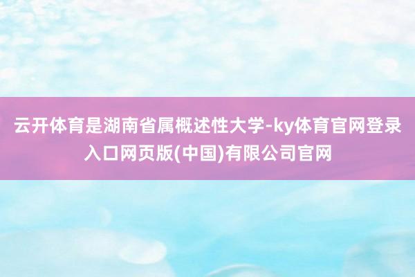 云开体育是湖南省属概述性大学-ky体育官网登录入口网页版(中国)有限公司官网