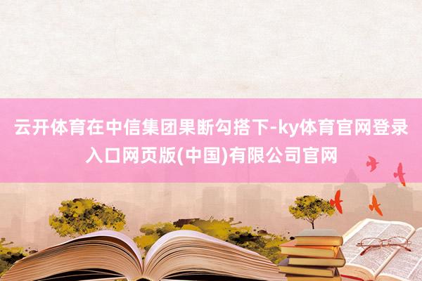 云开体育在中信集团果断勾搭下-ky体育官网登录入口网页版(中国)有限公司官网