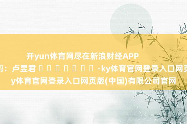 开yun体育网尽在新浪财经APP            						遭殃裁剪：卢昱君 							-ky体育官网登录入口网页版(中国)有限公司官网