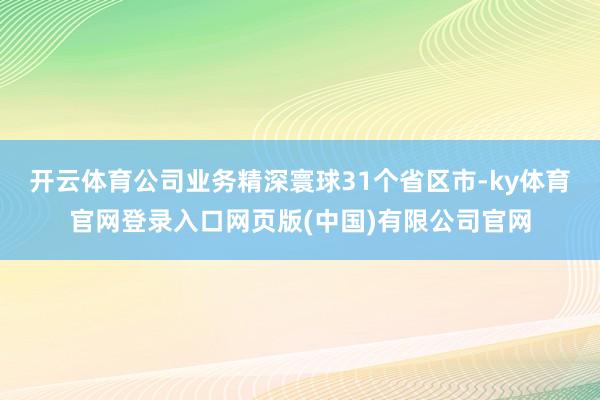 开云体育公司业务精深寰球31个省区市-ky体育官网登录入口网页版(中国)有限公司官网