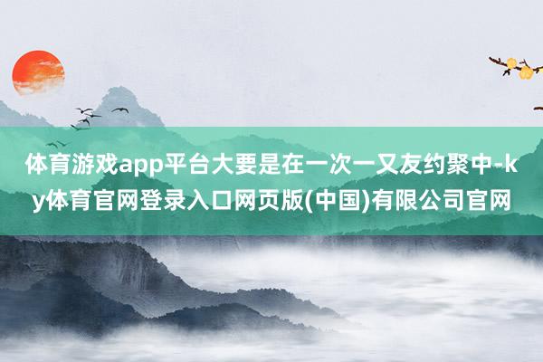 体育游戏app平台大要是在一次一又友约聚中-ky体育官网登录入口网页版(中国)有限公司官网