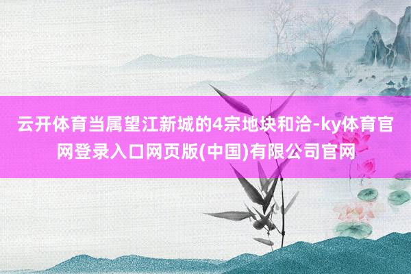 云开体育当属望江新城的4宗地块和洽-ky体育官网登录入口网页版(中国)有限公司官网
