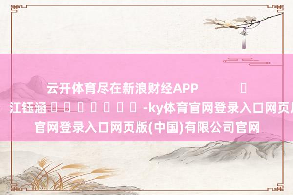 云开体育尽在新浪财经APP            						拖累剪辑：江钰涵 							-ky体育官网登录入口网页版(中国)有限公司官网