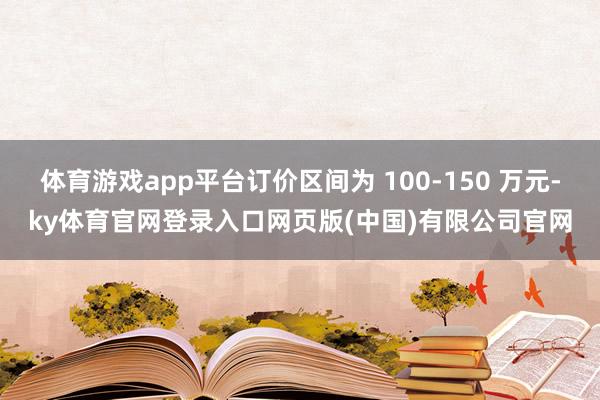 体育游戏app平台订价区间为 100-150 万元-ky体育官网登录入口网页版(中国)有限公司官网