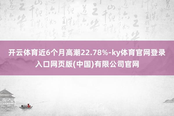 开云体育近6个月高潮22.78%-ky体育官网登录入口网页版(中国)有限公司官网