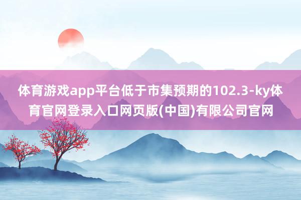 体育游戏app平台低于市集预期的102.3-ky体育官网登录入口网页版(中国)有限公司官网