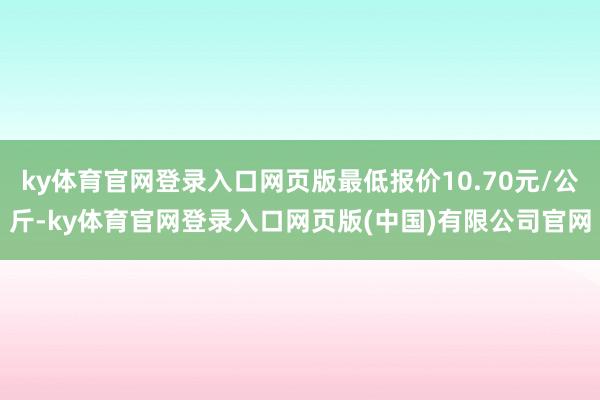 ky体育官网登录入口网页版最低报价10.70元/公斤-ky体育官网登录入口网页版(中国)有限公司官网