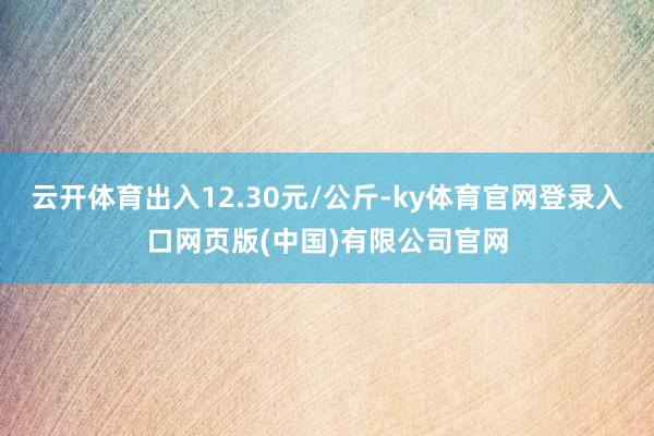 云开体育出入12.30元/公斤-ky体育官网登录入口网页版(中国)有限公司官网
