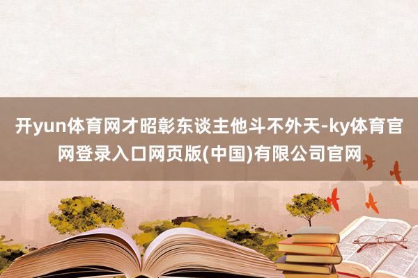 开yun体育网才昭彰东谈主他斗不外天-ky体育官网登录入口网页版(中国)有限公司官网