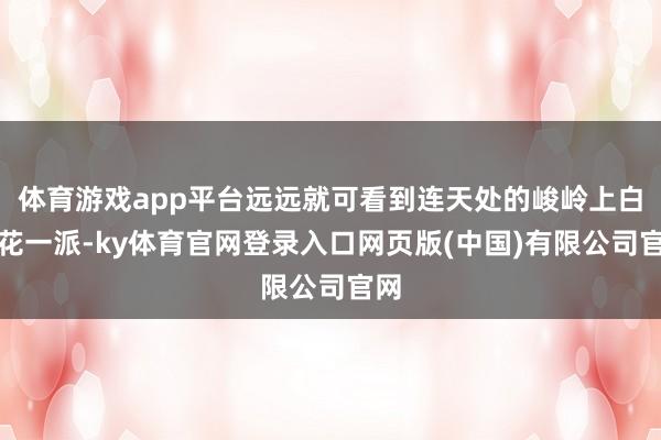 体育游戏app平台远远就可看到连天处的峻岭上白花花一派-ky体育官网登录入口网页版(中国)有限公司官网