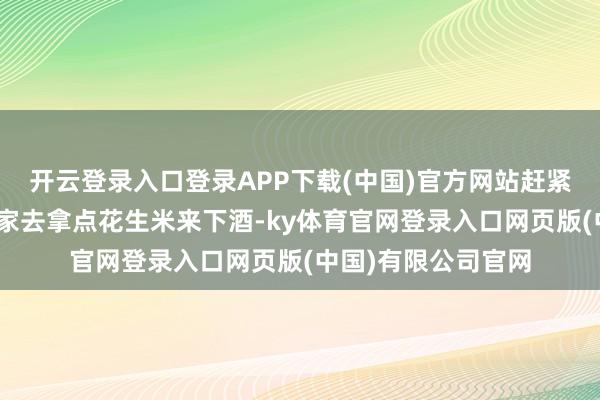 开云登录入口登录APP下载(中国)官方网站赶紧站起来说：“我回家去拿点花生米来下酒-ky体育官网登录入口网页版(中国)有限公司官网