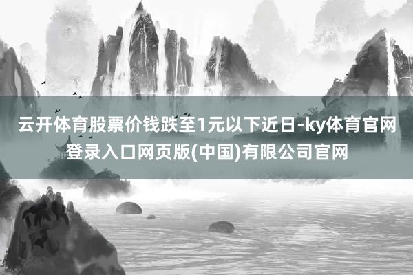 云开体育股票价钱跌至1元以下近日-ky体育官网登录入口网页版(中国)有限公司官网