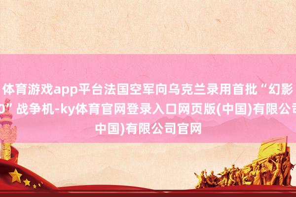 体育游戏app平台法国空军向乌克兰录用首批“幻影-2000”战争机-ky体育官网登录入口网页版(中国)有限公司官网