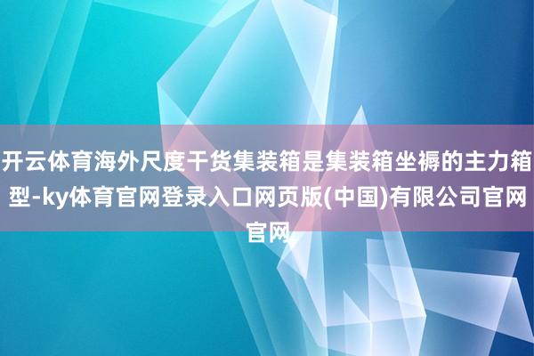 开云体育海外尺度干货集装箱是集装箱坐褥的主力箱型-ky体育官网登录入口网页版(中国)有限公司官网