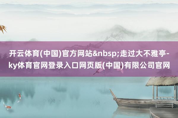开云体育(中国)官方网站&nbsp;走过大不雅亭-ky体育官网登录入口网页版(中国)有限公司官网