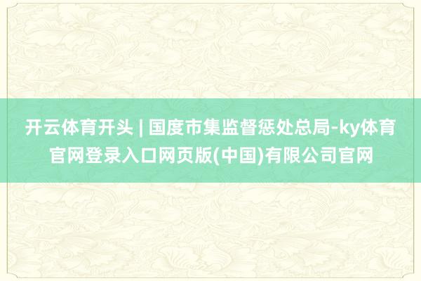 开云体育开头 | 国度市集监督惩处总局-ky体育官网登录入口网页版(中国)有限公司官网