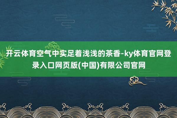 开云体育空气中实足着浅浅的茶香-ky体育官网登录入口网页版(中国)有限公司官网