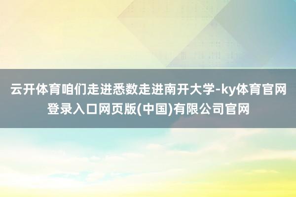 云开体育咱们走进悉数走进南开大学-ky体育官网登录入口网页版(中国)有限公司官网