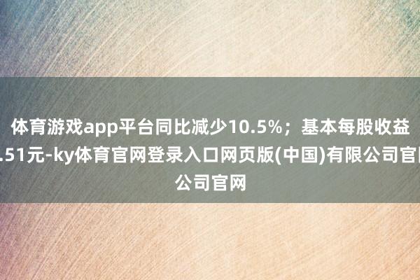 体育游戏app平台同比减少10.5%；基本每股收益0.51元-ky体育官网登录入口网页版(中国)有限公司官网