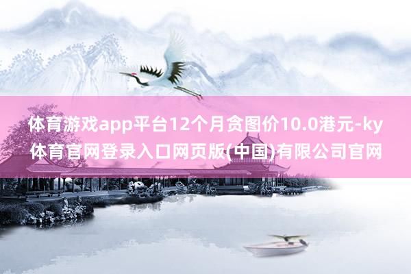 体育游戏app平台12个月贪图价10.0港元-ky体育官网登录入口网页版(中国)有限公司官网