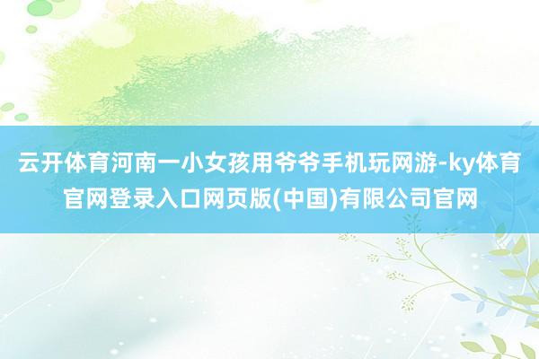 云开体育河南一小女孩用爷爷手机玩网游-ky体育官网登录入口网页版(中国)有限公司官网