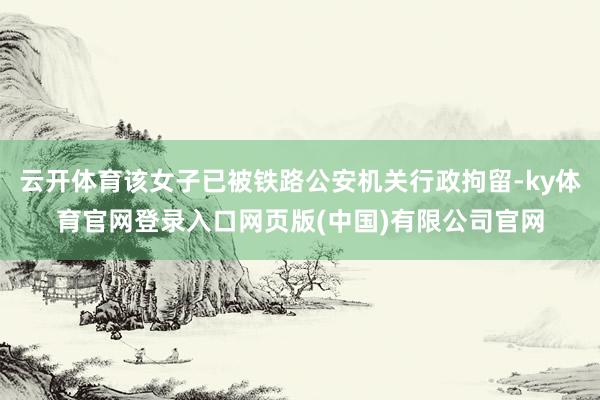 云开体育该女子已被铁路公安机关行政拘留-ky体育官网登录入口网页版(中国)有限公司官网