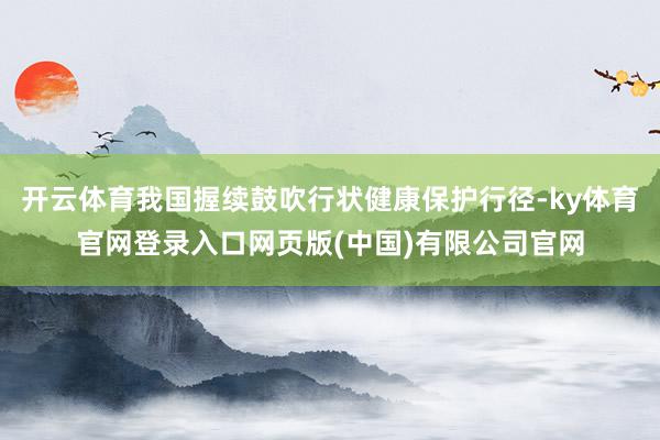 开云体育我国握续鼓吹行状健康保护行径-ky体育官网登录入口网页版(中国)有限公司官网