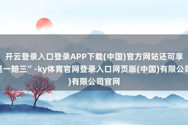 开云登录入口登录APP下载(中国)官方网站还可享受“退一赔三”-ky体育官网登录入口网页版(中国)有限公司官网