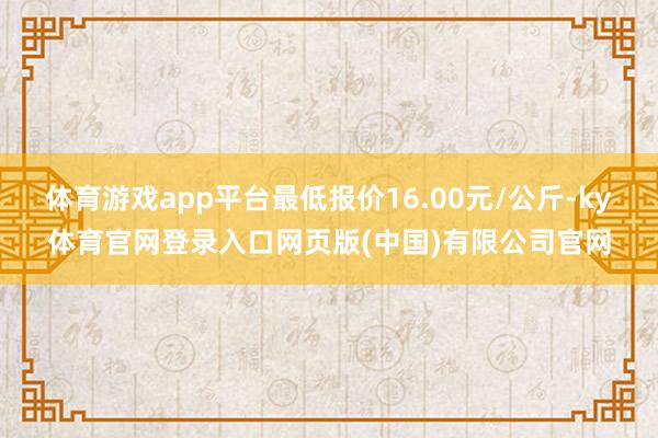 体育游戏app平台最低报价16.00元/公斤-ky体育官网登录入口网页版(中国)有限公司官网