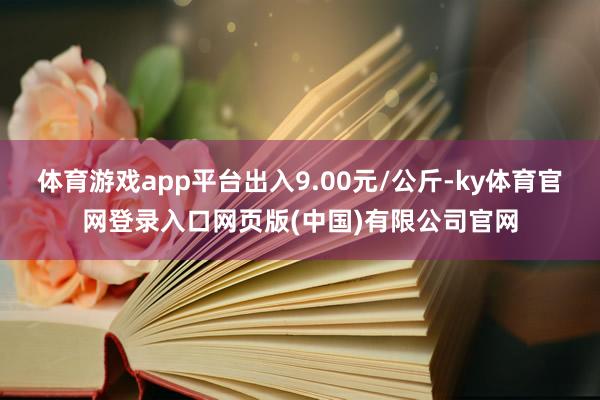 体育游戏app平台出入9.00元/公斤-ky体育官网登录入口网页版(中国)有限公司官网