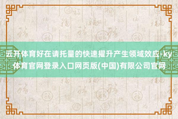 云开体育好在请托量的快速擢升产生领域效应-ky体育官网登录入口网页版(中国)有限公司官网