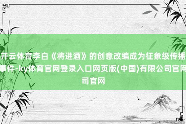 开云体育李白《将进酒》的创意改编成为征象级传播事件-ky体育官网登录入口网页版(中国)有限公司官网