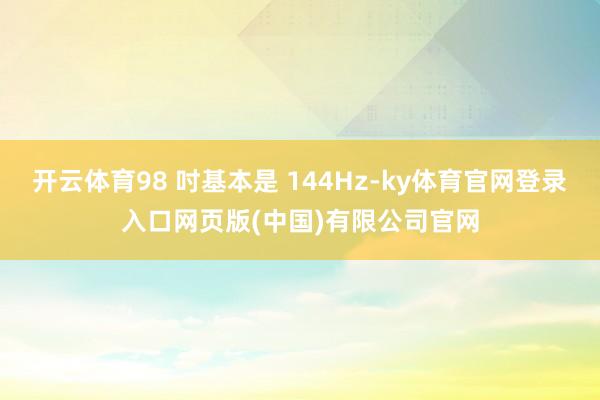 开云体育98 吋基本是 144Hz-ky体育官网登录入口网页版(中国)有限公司官网