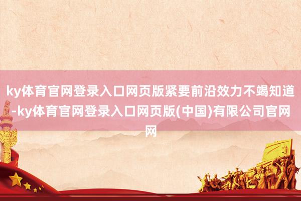 ky体育官网登录入口网页版紧要前沿效力不竭知道-ky体育官网登录入口网页版(中国)有限公司官网